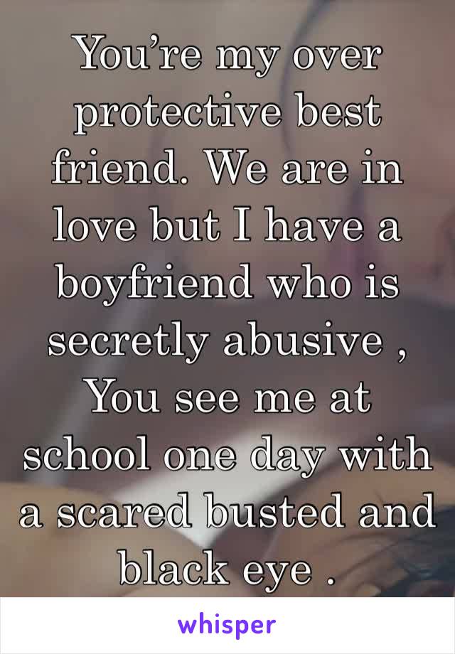 You’re my over protective best friend. We are in love but I have a boyfriend who is secretly abusive , You see me at school one day with a scared busted and black eye . 