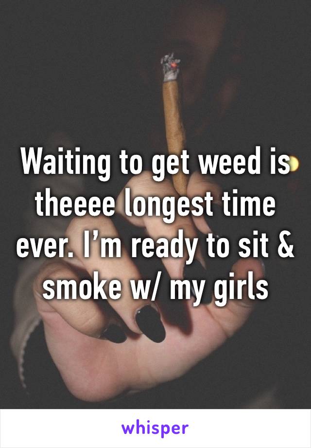 Waiting to get weed is theeee longest time ever. I’m ready to sit & smoke w/ my girls