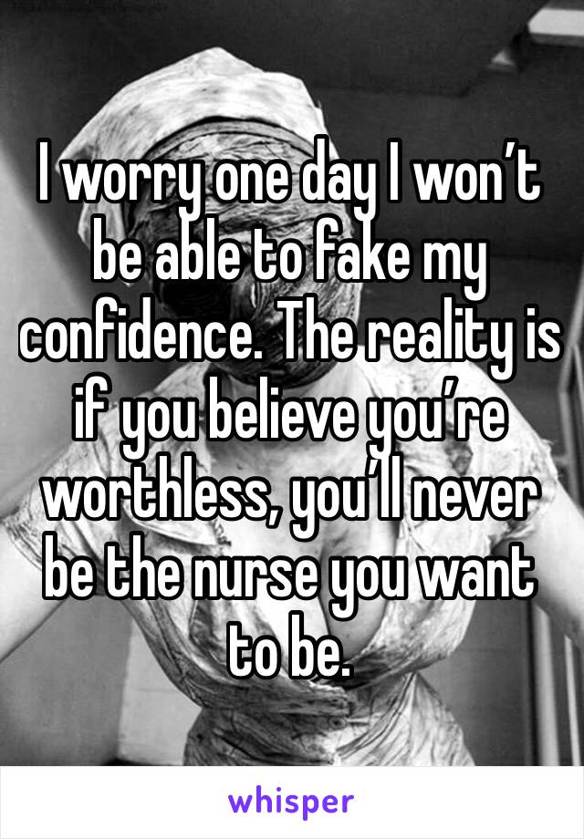 I worry one day I won’t be able to fake my confidence. The reality is if you believe you’re worthless, you’ll never be the nurse you want to be.