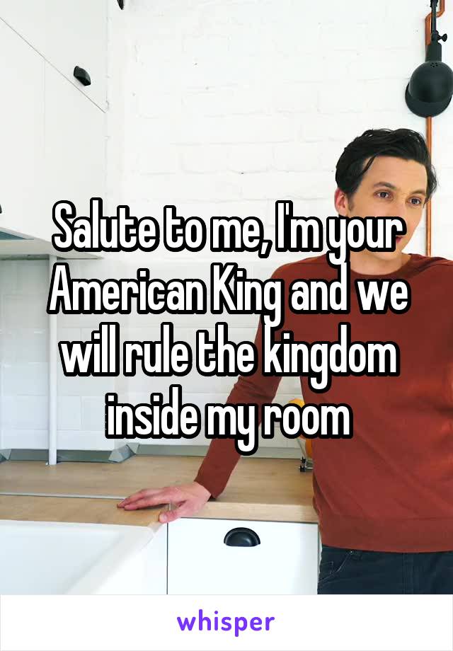 Salute to me, I'm your American King and we will rule the kingdom inside my room