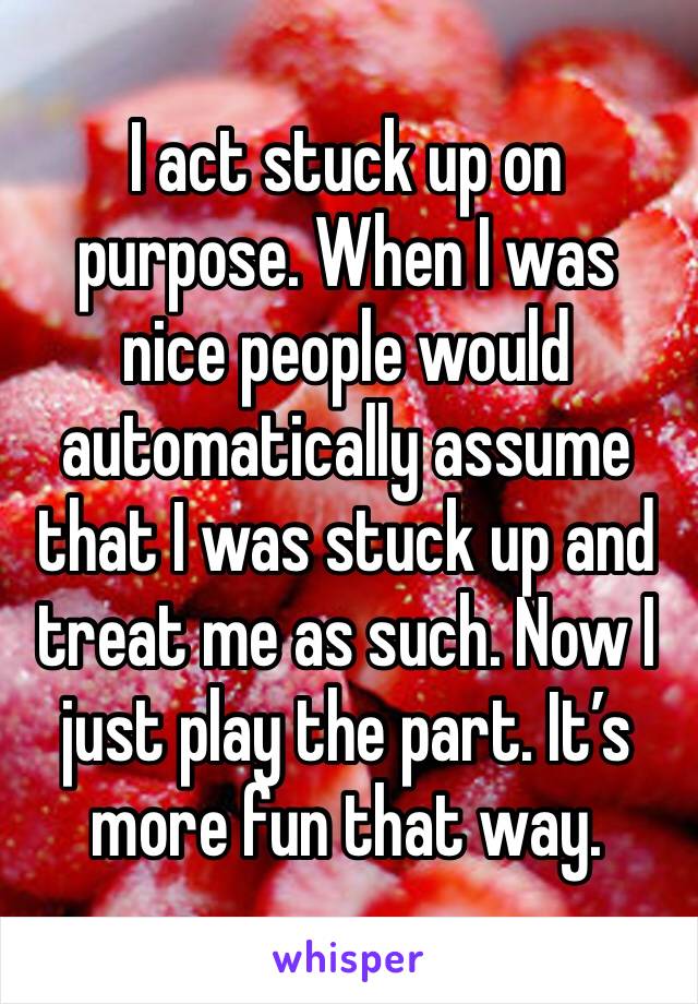 I act stuck up on purpose. When I was nice people would automatically assume that I was stuck up and treat me as such. Now I just play the part. It’s more fun that way. 
