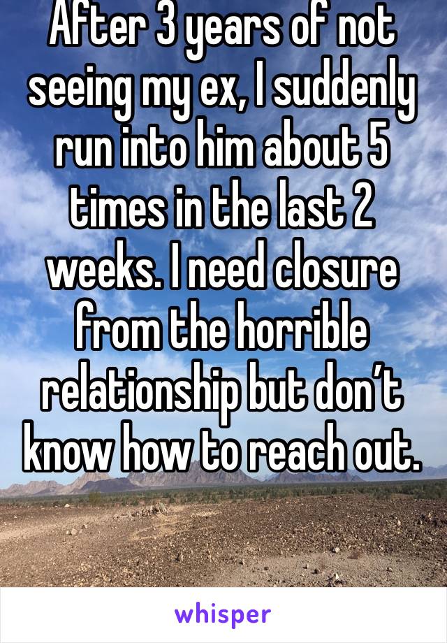 After 3 years of not seeing my ex, I suddenly run into him about 5 times in the last 2 weeks. I need closure from the horrible relationship but don’t know how to reach out. 