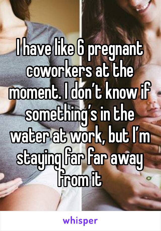 I have like 6 pregnant coworkers at the moment. I don’t know if something’s in the water at work, but I’m staying far far away from it