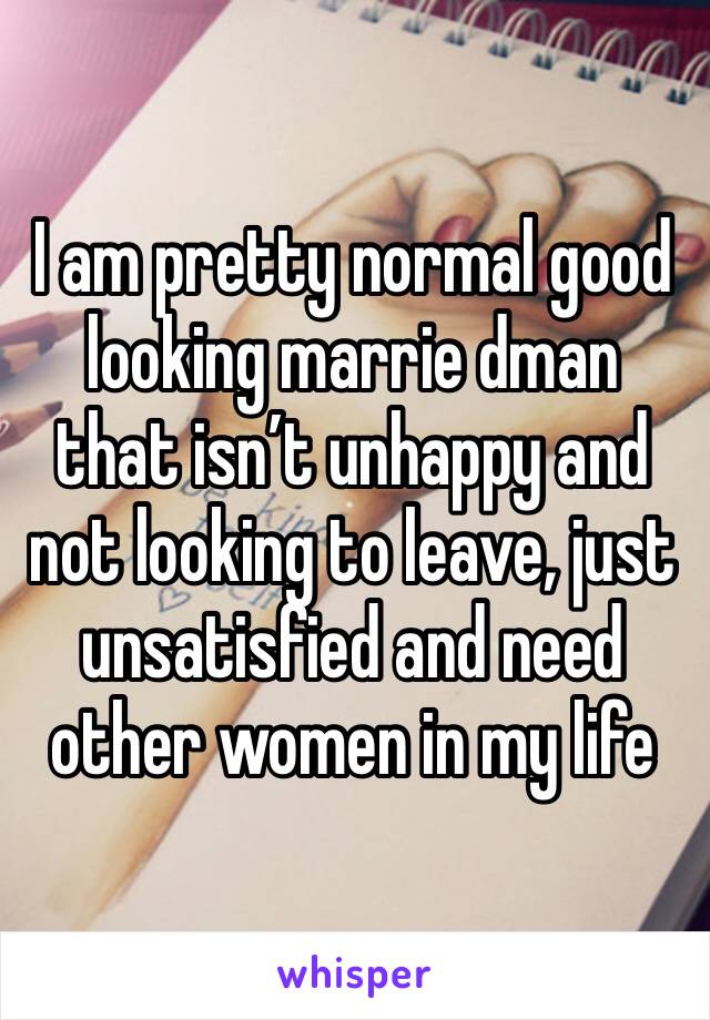 I am pretty normal good looking marrie dman that isn’t unhappy and not looking to leave, just unsatisfied and need other women in my life 