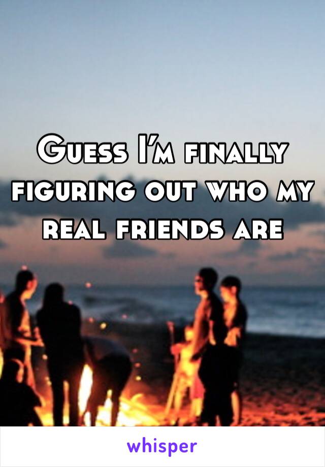 Guess I’m finally figuring out who my real friends are 