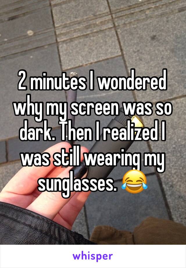 2 minutes I wondered why my screen was so dark. Then I realized I was still wearing my sunglasses. 😂