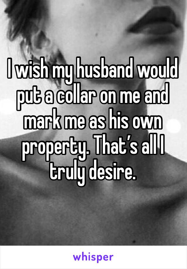 I wish my husband would put a collar on me and mark me as his own property. That’s all I truly desire. 