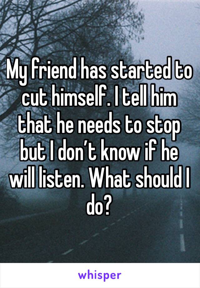 My friend has started to cut himself. I tell him that he needs to stop but I don’t know if he will listen. What should I do? 