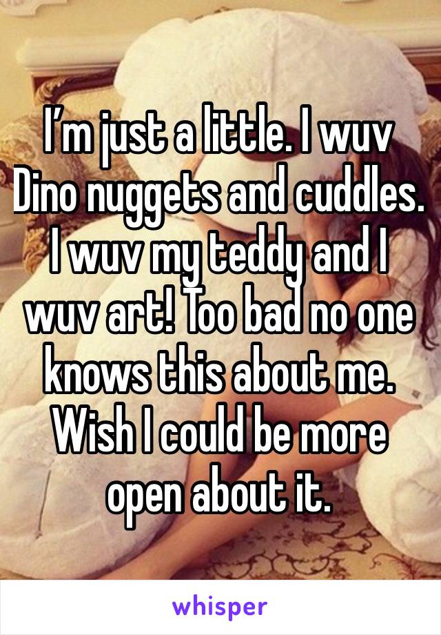 I’m just a little. I wuv Dino nuggets and cuddles. I wuv my teddy and I wuv art! Too bad no one knows this about me. Wish I could be more open about it.