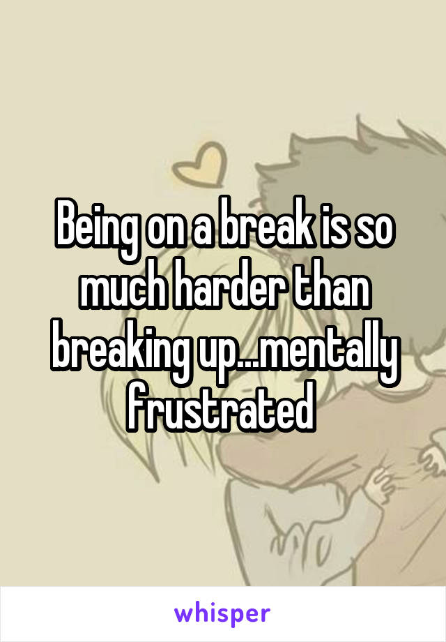 Being on a break is so much harder than breaking up...mentally frustrated 