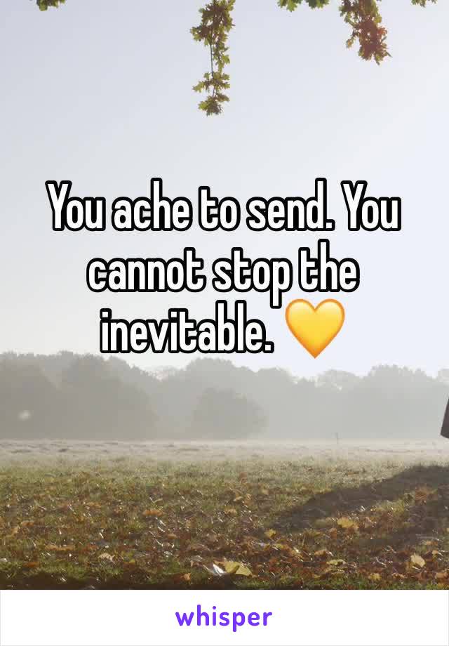You ache to send. You cannot stop the inevitable. 💛
