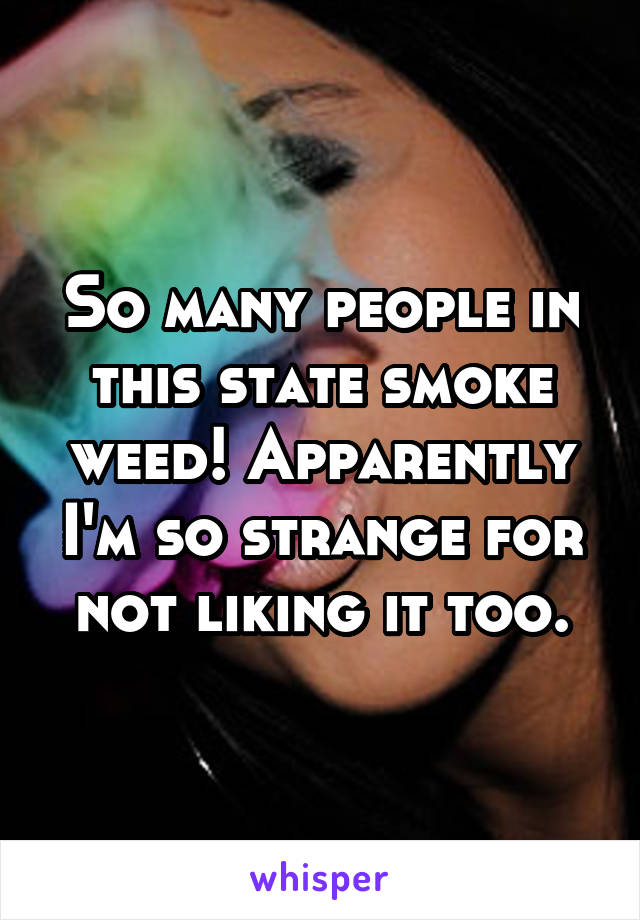 So many people in this state smoke weed! Apparently I'm so strange for not liking it too.