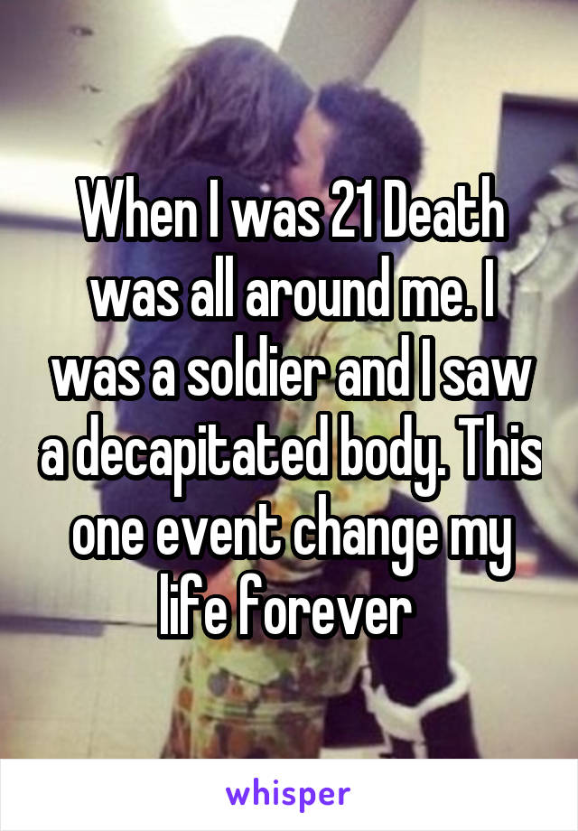 When I was 21 Death was all around me. I was a soldier and I saw a decapitated body. This one event change my life forever 