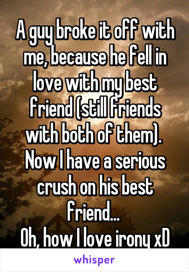 A guy broke it off with me, because he fell in love with my best friend (still friends with both of them). 
Now I have a serious crush on his best friend... 
Oh, how I love irony xD