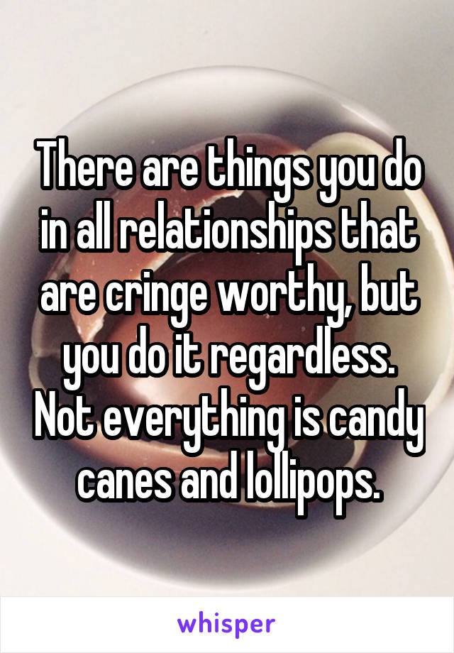 There are things you do in all relationships that are cringe worthy, but you do it regardless. Not everything is candy canes and lollipops.