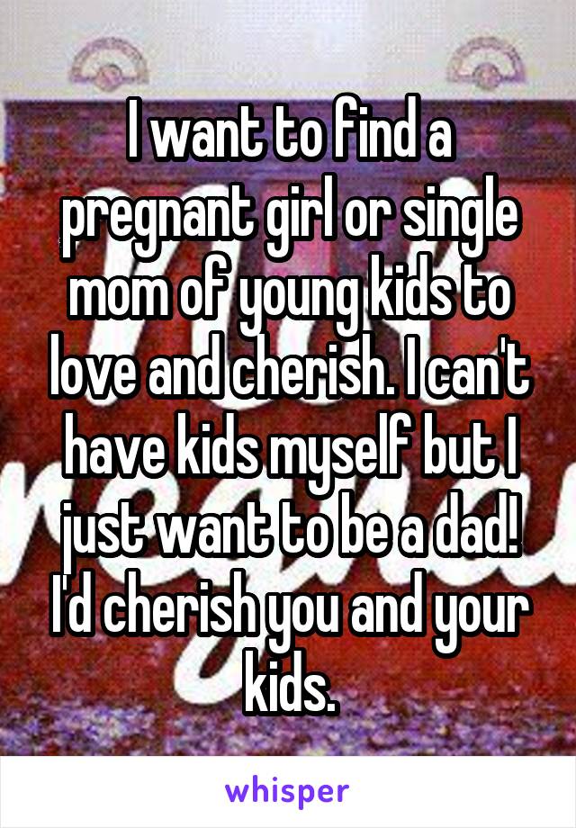 I want to find a pregnant girl or single mom of young kids to love and cherish. I can't have kids myself but I just want to be a dad! I'd cherish you and your kids.