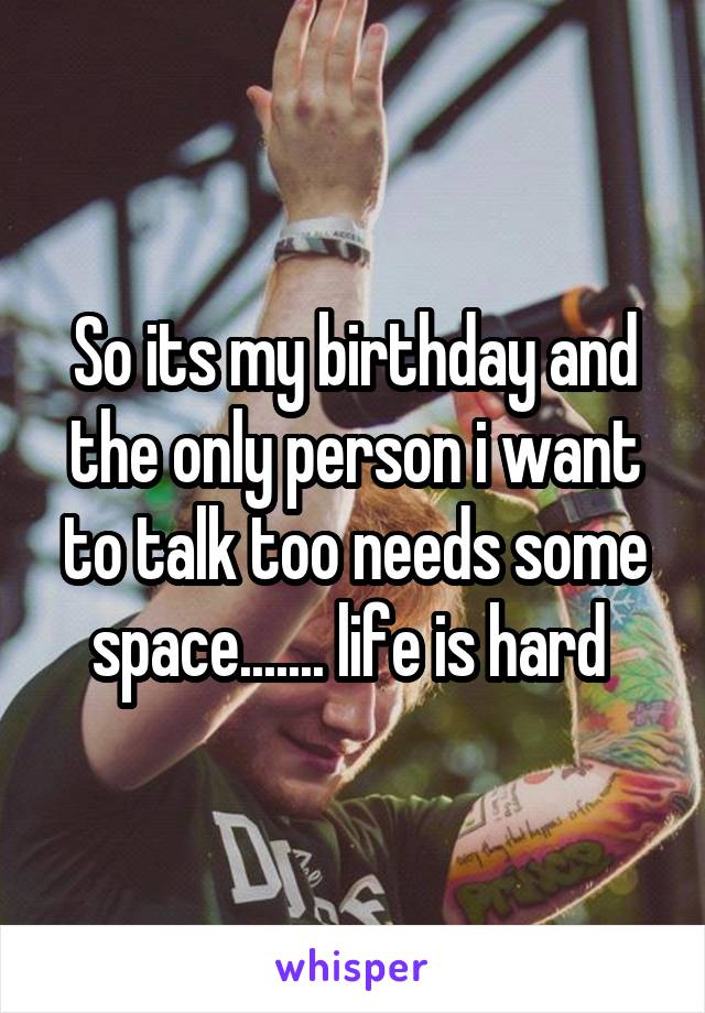 So its my birthday and the only person i want to talk too needs some space....... life is hard 