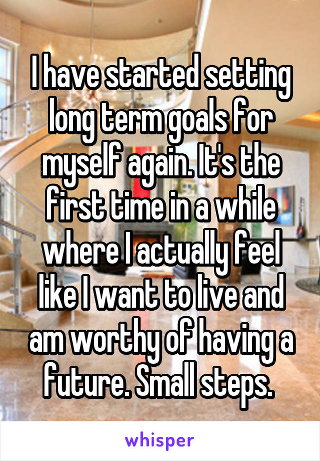 I have started setting long term goals for myself again. It's the first time in a while where I actually feel like I want to live and am worthy of having a future. Small steps. 