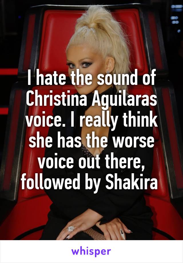 I hate the sound of Christina Aguilaras voice. I really think she has the worse voice out there, followed by Shakira 