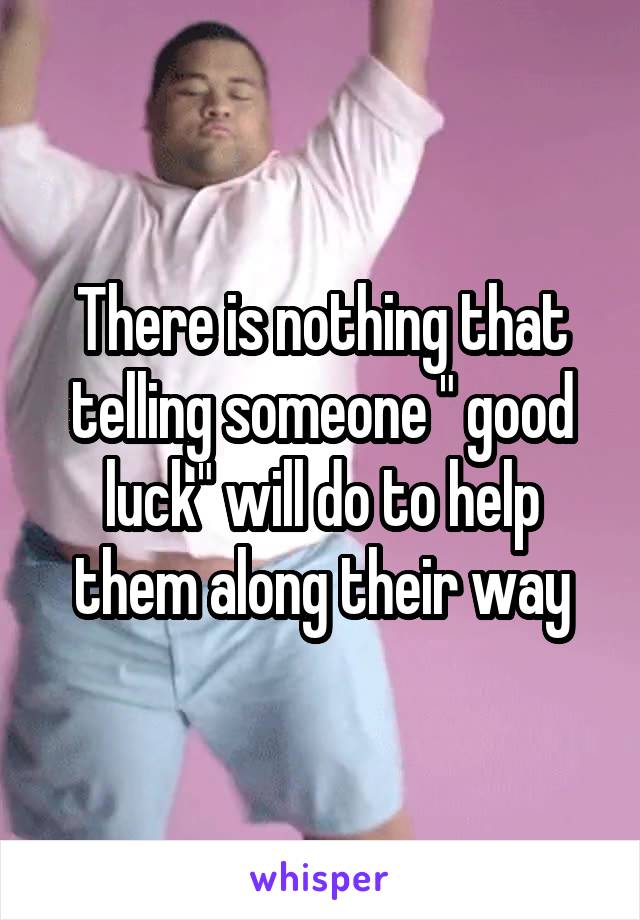 There is nothing that telling someone " good luck" will do to help them along their way
