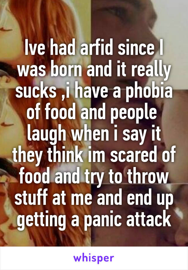Ive had arfid since I was born and it really sucks ,i have a phobia of food and people  laugh when i say it they think im scared of food and try to throw stuff at me and end up getting a panic attack