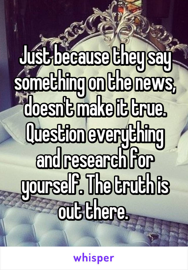 Just because they say something on the news, doesn't make it true. Question everything and research for yourself. The truth is out there. 