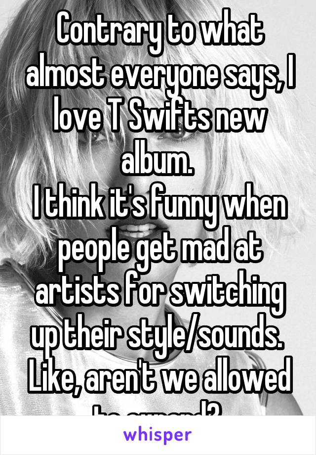 Contrary to what almost everyone says, I love T Swifts new album. 
I think it's funny when people get mad at artists for switching up their style/sounds. 
Like, aren't we allowed to expand? 