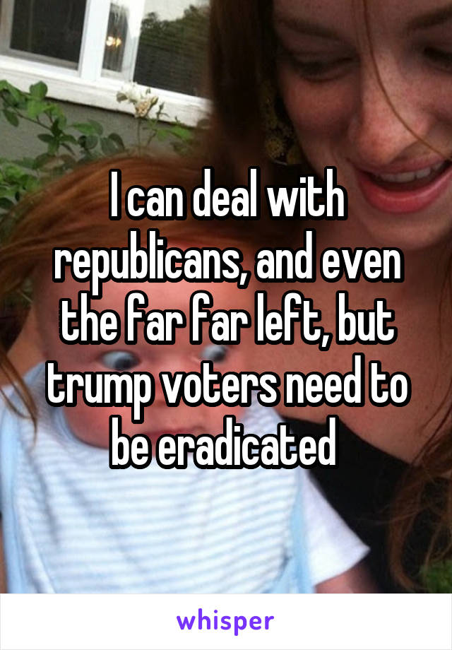 I can deal with republicans, and even the far far left, but trump voters need to be eradicated 