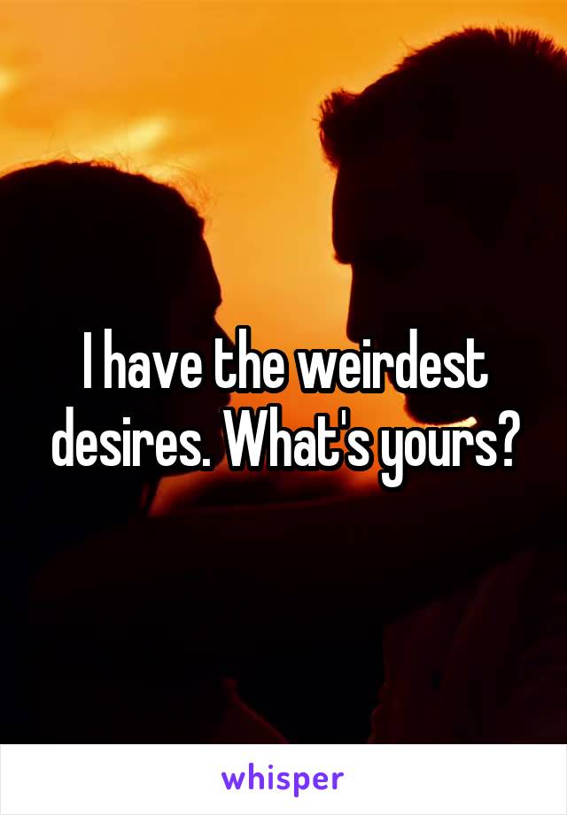I have the weirdest desires. What's yours?