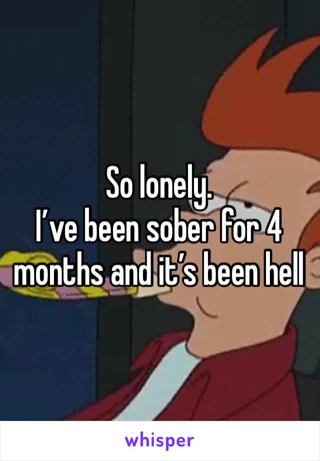 So lonely. 
I’ve been sober for 4 months and it’s been hell