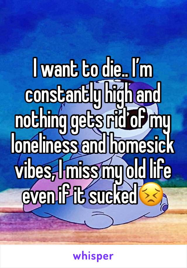 I want to die.. I’m constantly high and nothing gets rid of my loneliness and homesick vibes, I miss my old life even if it sucked😣