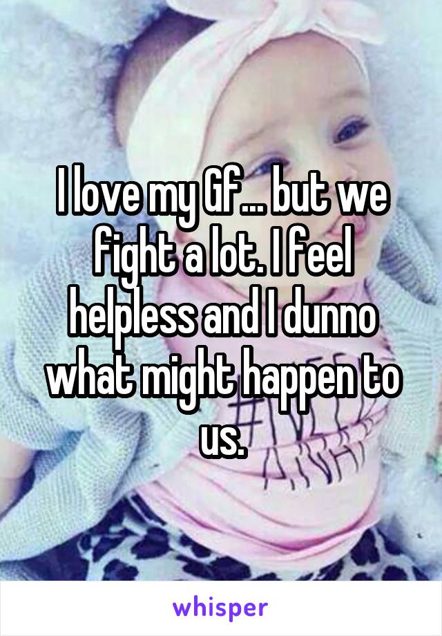 I love my Gf... but we fight a lot. I feel helpless and I dunno what might happen to us.