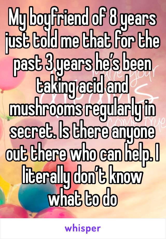 My boyfriend of 8 years just told me that for the past 3 years he’s been taking acid and mushrooms regularly in secret. Is there anyone out there who can help. I literally don’t know what to do