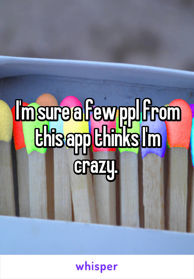 I'm sure a few ppl from this app thinks I'm crazy. 