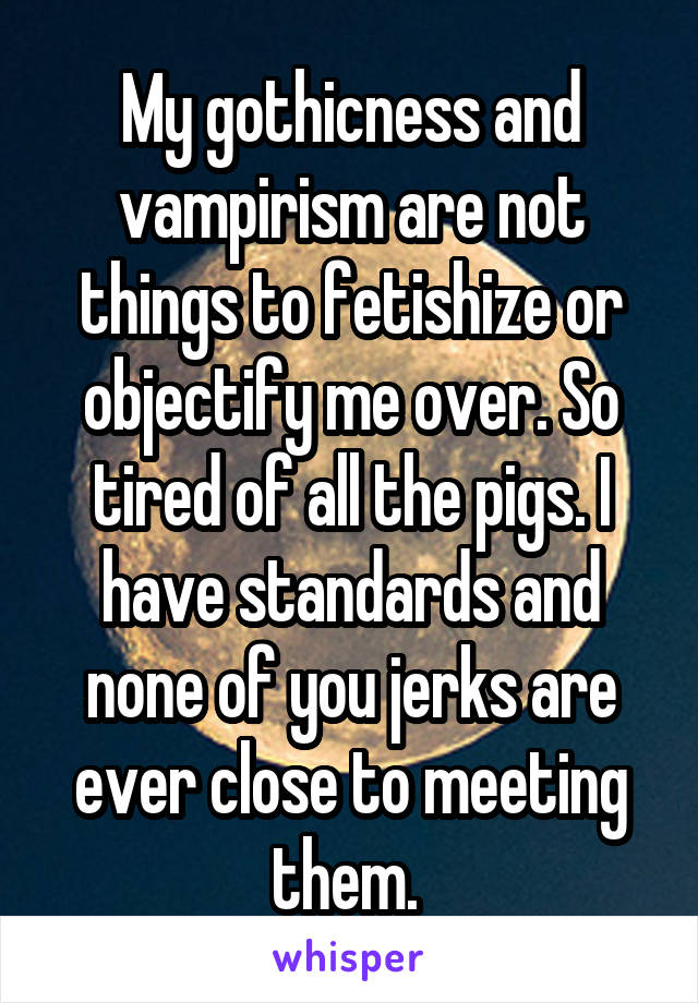 My gothicness and vampirism are not things to fetishize or objectify me over. So tired of all the pigs. I have standards and none of you jerks are ever close to meeting them. 