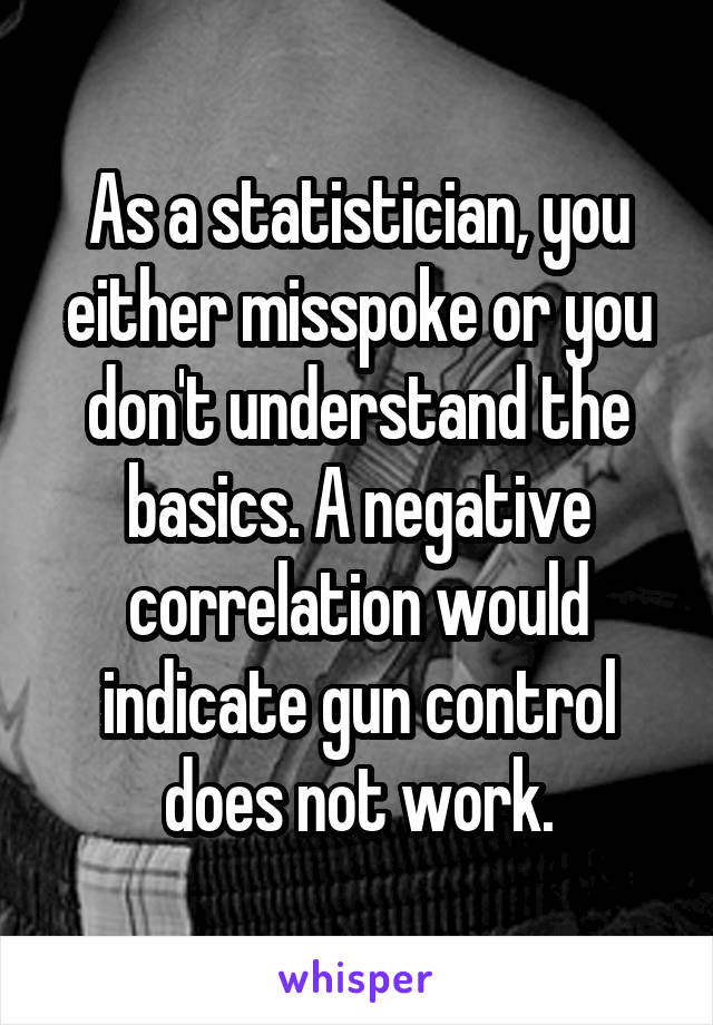 As a statistician, you either misspoke or you don't understand the basics. A negative correlation would indicate gun control does not work.