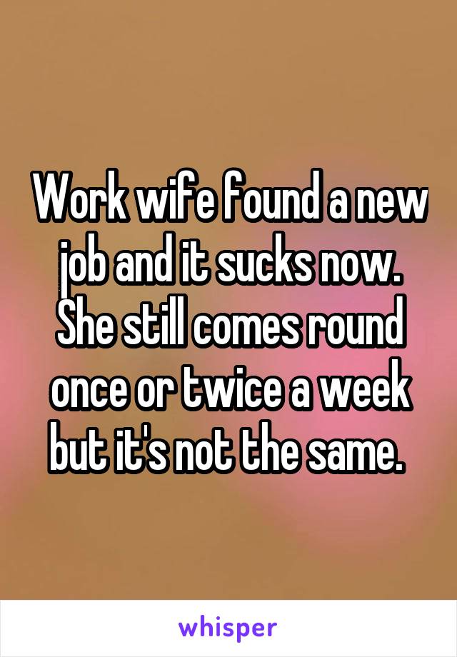 Work wife found a new job and it sucks now. She still comes round once or twice a week but it's not the same. 