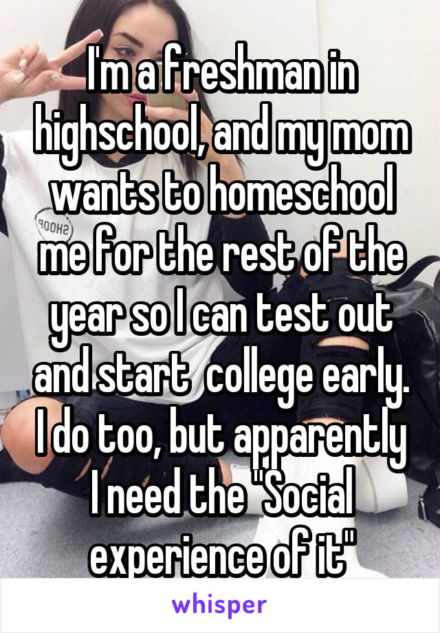 I'm a freshman in highschool, and my mom wants to homeschool me for the rest of the year so I can test out and start  college early. I do too, but apparently I need the "Social experience of it"