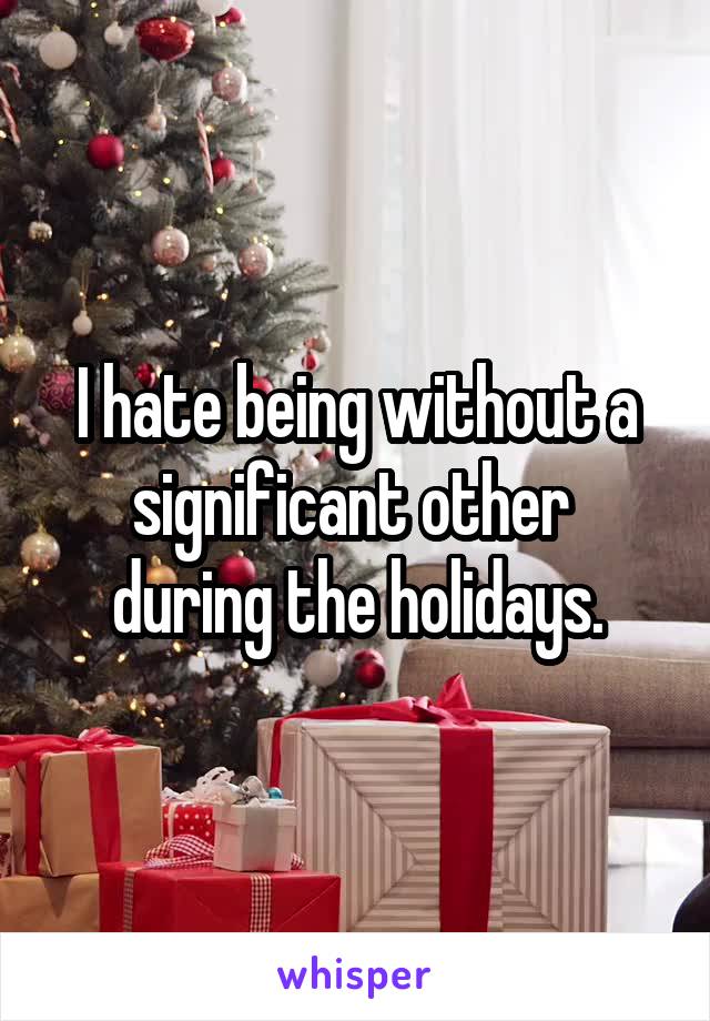 I hate being without a
significant other 
during the holidays.
