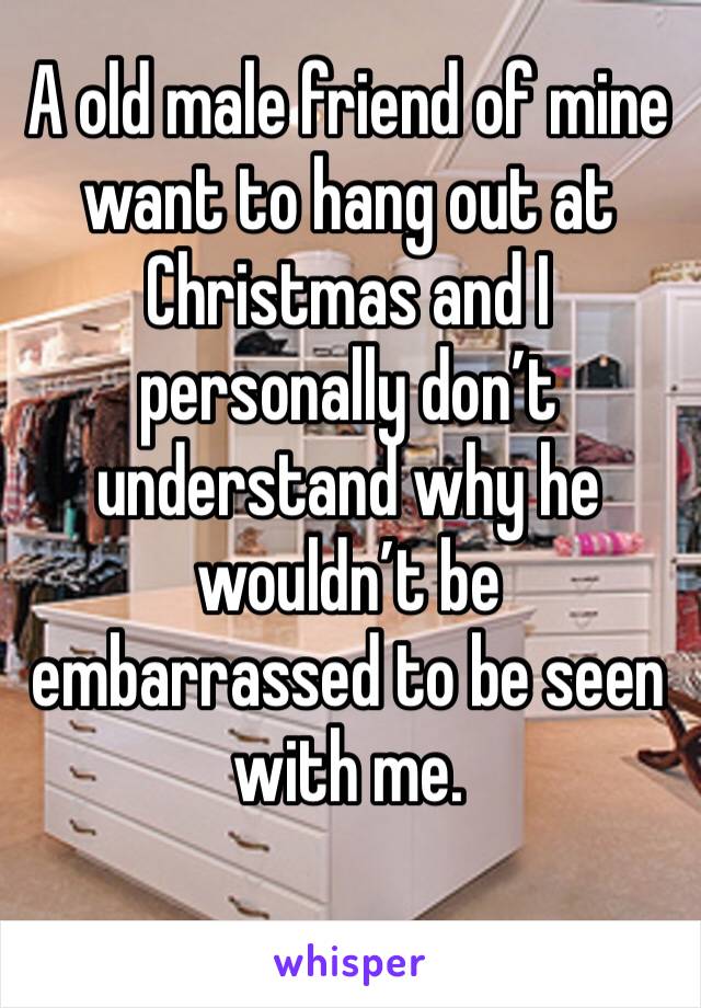 A old male friend of mine want to hang out at Christmas and I personally don’t understand why he wouldn’t be embarrassed to be seen with me. 