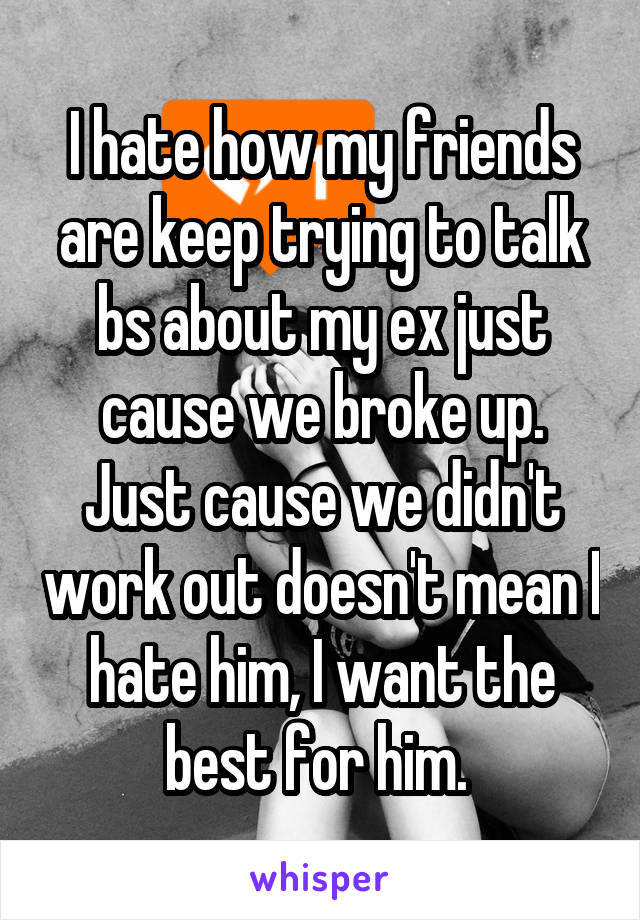 I hate how my friends are keep trying to talk bs about my ex just cause we broke up. Just cause we didn't work out doesn't mean I hate him, I want the best for him. 