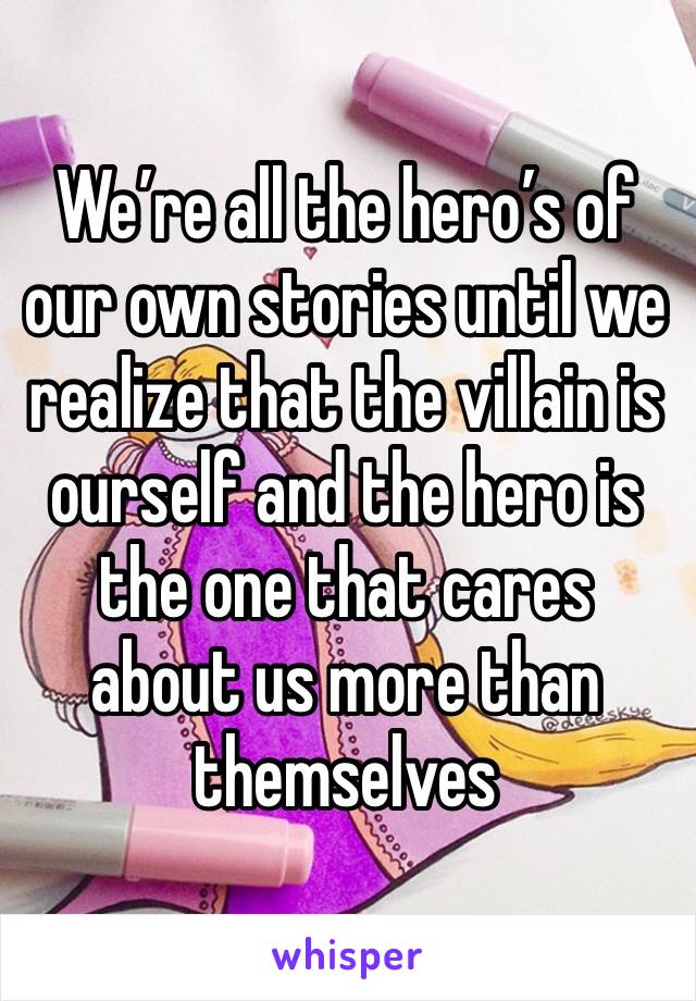 We’re all the hero’s of our own stories until we realize that the villain is ourself and the hero is the one that cares about us more than themselves 