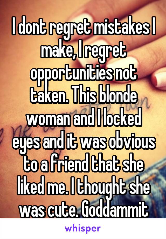 I dont regret mistakes I make, I regret opportunities not taken. This blonde woman and I locked eyes and it was obvious to a friend that she liked me. I thought she was cute. Goddammit