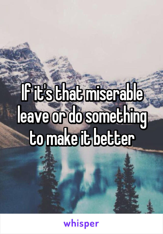 If it's that miserable leave or do something to make it better