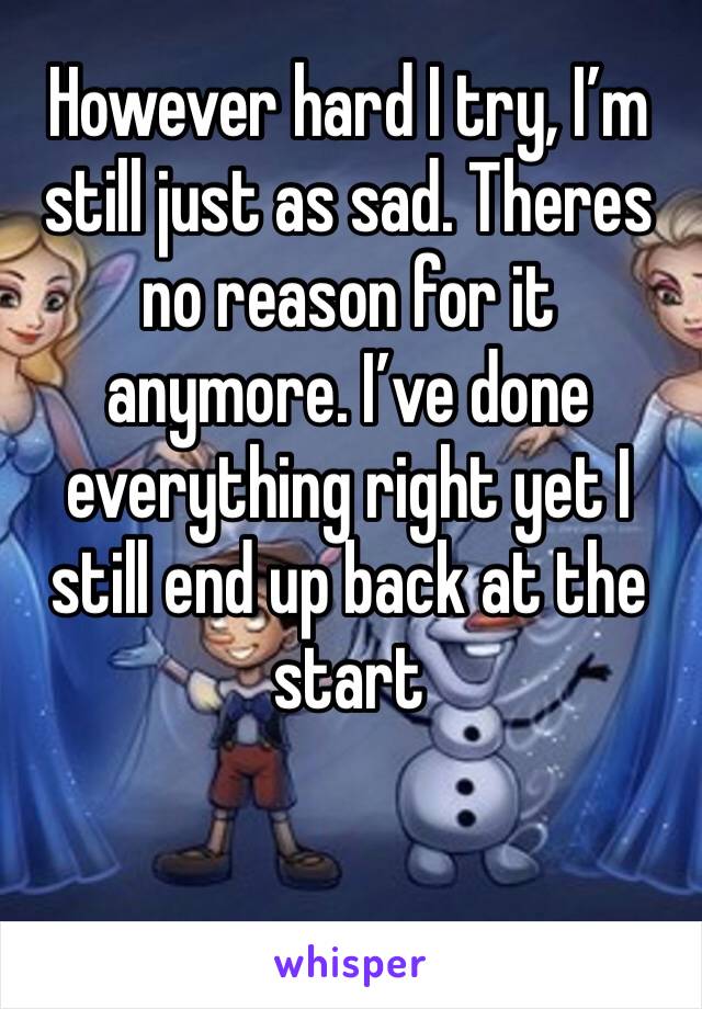 However hard I try, I’m still just as sad. Theres no reason for it anymore. I’ve done everything right yet I still end up back at the start