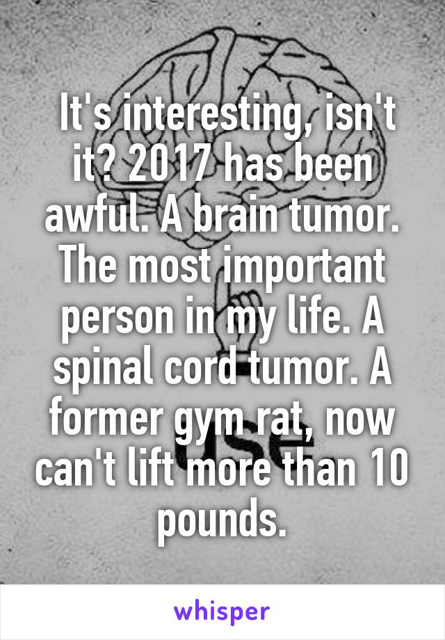  It's interesting, isn't it? 2017 has been awful. A brain tumor. The most important person in my life. A spinal cord tumor. A former gym rat, now can't lift more than 10 pounds.