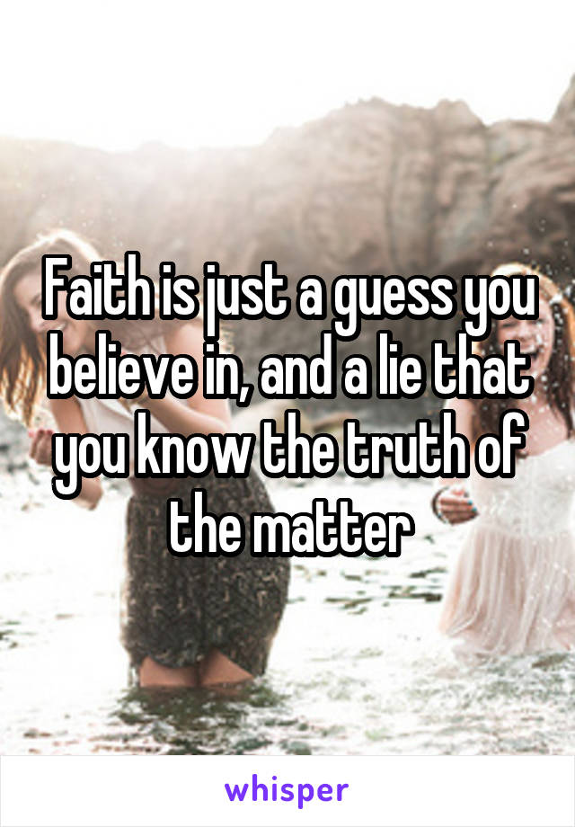 Faith is just a guess you believe in, and a lie that you know the truth of the matter