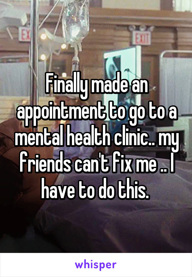 Finally made an appointment to go to a mental health clinic.. my friends can't fix me .. I have to do this. 