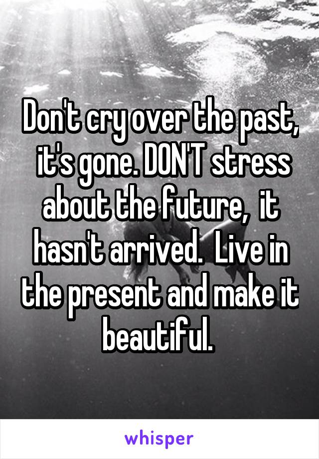 Don't cry over the past,  it's gone. DON'T stress about the future,  it hasn't arrived.  Live in the present and make it beautiful. 