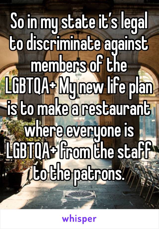 So in my state it’s legal to discriminate against members of the LGBTQA+ My new life plan is to make a restaurant where everyone is LGBTQA+ from the staff to the patrons.